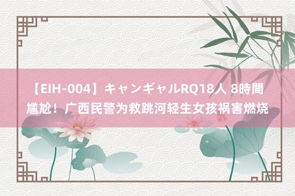 【EIH-004】キャンギャルRQ18人 8時間 尴尬！广西民警为救跳河轻生女孩祸害燃烧