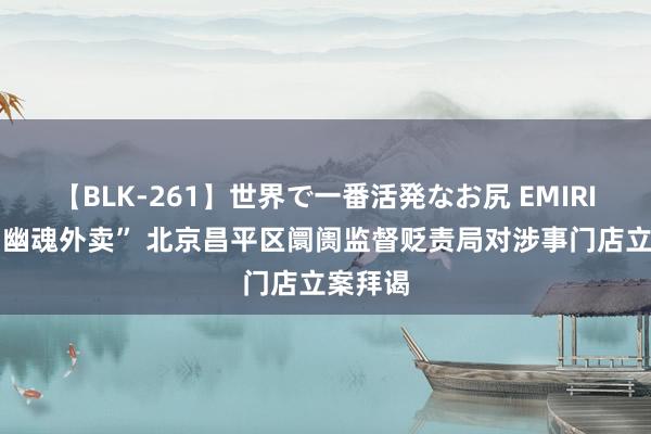 【BLK-261】世界で一番活発なお尻 EMIRI 被爆“幽魂外卖” 北京昌平区阛阓监督贬责局对涉事门店立案拜谒