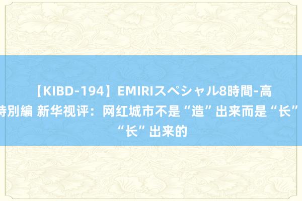 【KIBD-194】EMIRIスペシャル8時間-高画質-特別編 新华视评：网红城市不是“造”出来而是“长”出来的