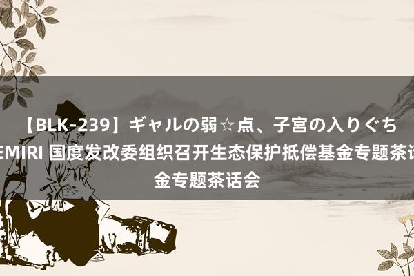 【BLK-239】ギャルの弱☆点、子宮の入りぐちぃ EMIRI 国度发改委组织召开生态保护抵偿基金专题茶话会