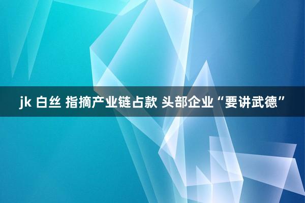 jk 白丝 指摘产业链占款 头部企业“要讲武德”