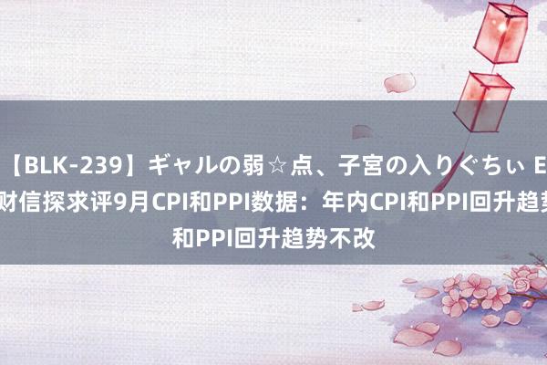 【BLK-239】ギャルの弱☆点、子宮の入りぐちぃ EMIRI 财信探求评9月CPI和PPI数据：年内CPI和PPI回升趋势不改