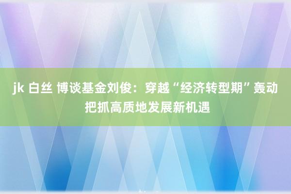 jk 白丝 博谈基金刘俊：穿越“经济转型期”轰动 把抓高质地发展新机遇