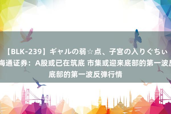 【BLK-239】ギャルの弱☆点、子宮の入りぐちぃ EMIRI 海通证券：A股或已在筑底 市集或迎来底部的第一波反弹行情