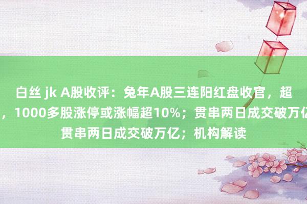 白丝 jk A股收评：兔年A股三连阳红盘收官，超4800股飘红，1000多股涨停或涨幅超10%；贯串两日成交破万亿；机构解读