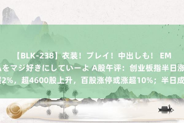 【BLK-238】衣装！プレイ！中出しも！ EMIRIのつぶやき指令で私をマジ好きにしていーよ A股午评：创业板指半日涨超2%，超4600股上升，百股涨停或涨超10%；半日成交额6532亿；机构解读后市