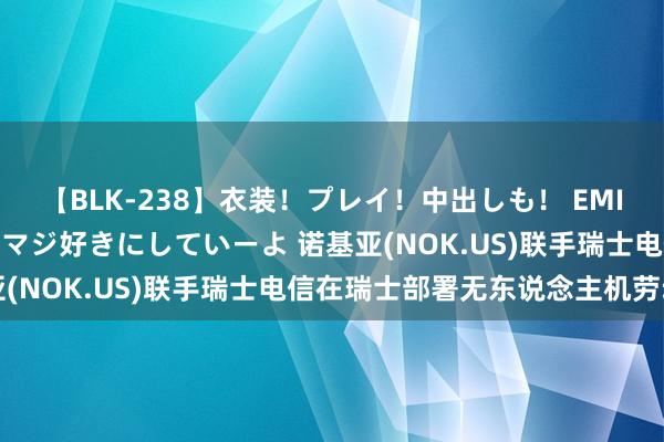 【BLK-238】衣装！プレイ！中出しも！ EMIRIのつぶやき指令で私をマジ好きにしていーよ 诺基亚(NOK.US)联手瑞士电信在瑞士部署无东说念主机劳动