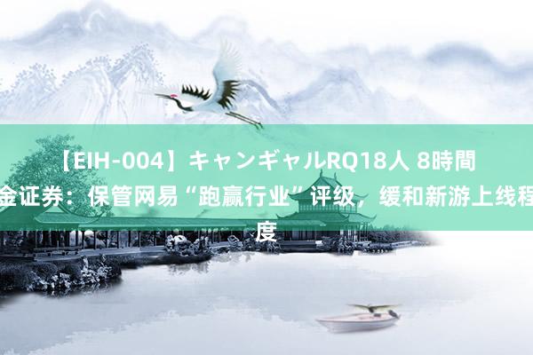 【EIH-004】キャンギャルRQ18人 8時間 中金证券：保管网易“跑赢行业”评级，缓和新游上线程度