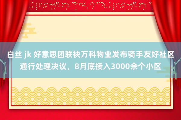 白丝 jk 好意思团联袂万科物业发布骑手友好社区通行处理决议，8月底接入3000余个小区