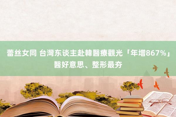 蕾丝女同 台灣东谈主赴韓醫療觀光「年增867%」　醫好意思、整形最夯