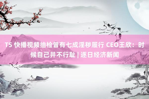 TS 快播视频抽检曾有七成淫秽履行 CEO王欣：时候自己并不行耻 | 逐日经济新闻