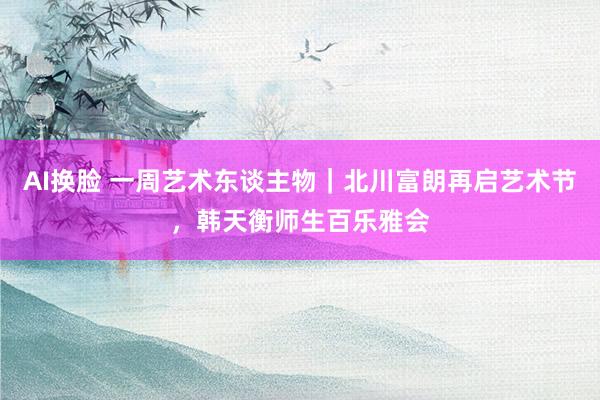 AI换脸 一周艺术东谈主物｜北川富朗再启艺术节，韩天衡师生百乐雅会