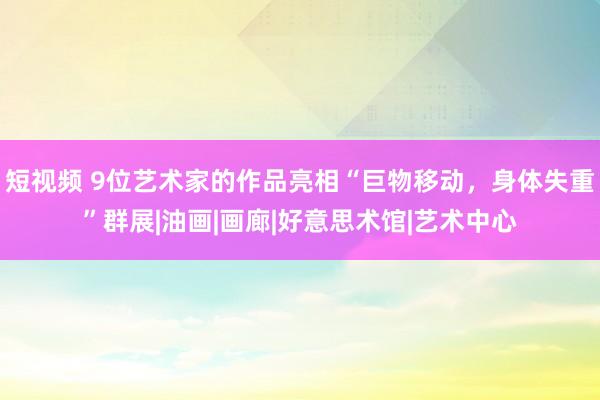 短视频 9位艺术家的作品亮相“巨物移动，身体失重”群展|油画|画廊|好意思术馆|艺术中心
