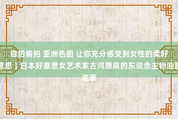 自拍偷拍 亚洲色图 让你充分感受到女性的柔好意思︱日本好意思女艺术家古河原泉的东说念主物油画