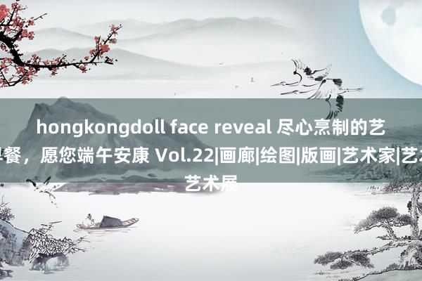 hongkongdoll face reveal 尽心烹制的艺术早餐，愿您端午安康 Vol.22|画廊|绘图|版画|艺术家|艺术展