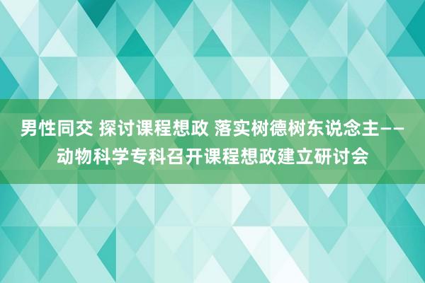 男性同交 探讨课程想政 落实树德树东说念主——动物科学专科召开课程想政建立研讨会