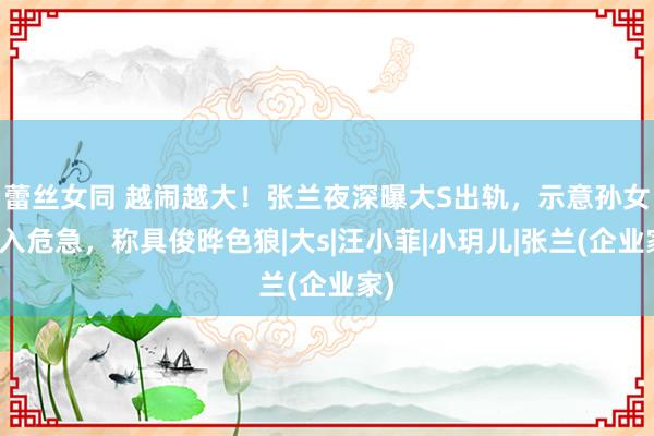 蕾丝女同 越闹越大！张兰夜深曝大S出轨，示意孙女堕入危急，称具俊晔色狼|大s|汪小菲|小玥儿|张兰(企业家)