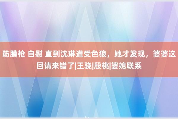 筋膜枪 自慰 直到沈琳遭受色狼，她才发现，婆婆这回请来错了|王骁|殷桃|婆媳联系