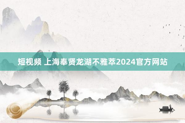 短视频 上海奉贤龙湖不雅萃2024官方网站