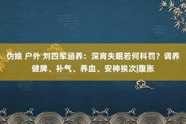 伪娘 户外 刘四军涵养：深宵失眠若何科罚？调养健脾、补气、养血、安神挨次|腹胀