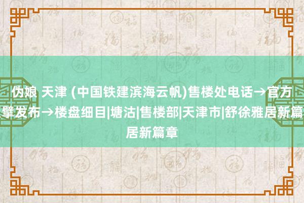 伪娘 天津 (中国铁建滨海云帆)售楼处电话→官方巨擘发布→楼盘细目|塘沽|售楼部|天津市|舒徐雅居新篇章