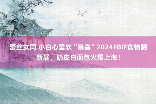 蕾丝女同 小白心里软“暴露”2024FBIF食物翻新展，奶皮白面包火爆上海！