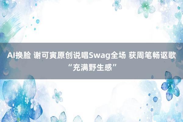 AI换脸 谢可寅原创说唱Swag全场 获周笔畅讴歌“充满野生感”