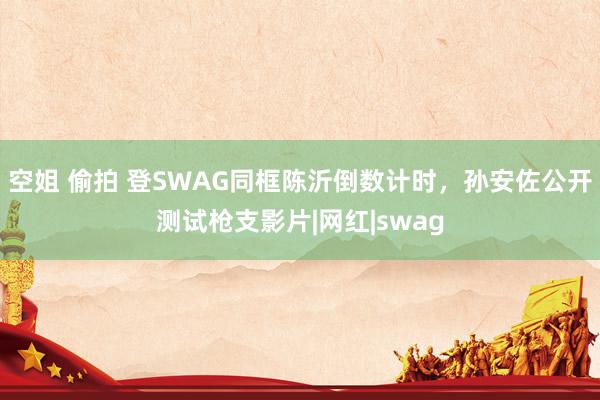 空姐 偷拍 登SWAG同框陈沂倒数计时，孙安佐公开测试枪支影片|网红|swag