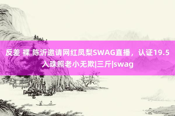 反差 裸 陈沂邀请网红凤梨SWAG直播，认证19.5入珠照老小无欺|三斤|swag