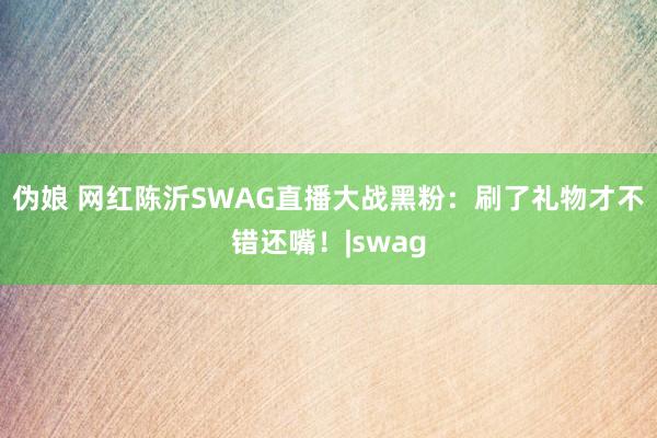 伪娘 网红陈沂SWAG直播大战黑粉：刷了礼物才不错还嘴！|swag