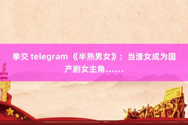 拳交 telegram 《半熟男女》：当渣女成为国产剧女主角……