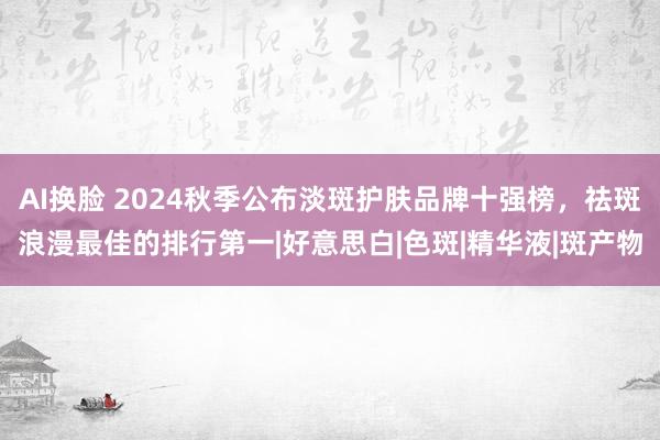 AI换脸 2024秋季公布淡斑护肤品牌十强榜，祛斑浪漫最佳的排行第一|好意思白|色斑|精华液|斑产物